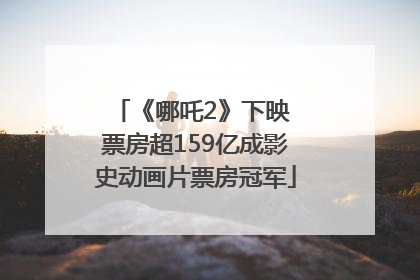 《哪吒2》下映 票房超159亿成影史动画片票房冠军