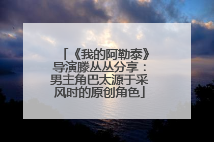 《我的阿勒泰》导演滕丛丛分享：男主角巴太源于采风时的原创角色
