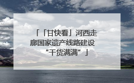 「甘快看」河西走廊国家遗产线路建设“干货满满”