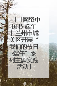 「网络中国节·端午」兰州市城关区开展“我们的节日·端午”系列主题实践活动