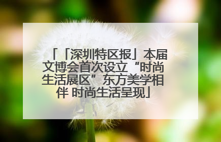 「深圳特区报」本届文博会首次设立“时尚生活展区”东方美学相伴 时尚生活呈现
