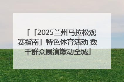 「2025兰州马拉松观赛指南」特色体育活动 数千群众展演燃动全城