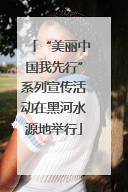 “美丽中国我先行”系列宣传活动在黑河水源地举行