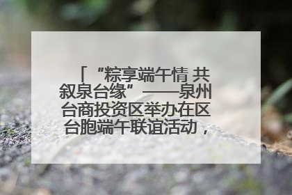 “粽享端午情 共叙泉台缘”——泉州台商投资区举办在区台胞端午联谊活动,共话同源深情