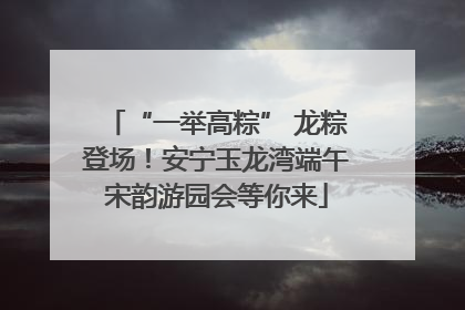 “一举高粽” 龙粽登场！安宁玉龙湾端午宋韵游园会等你来