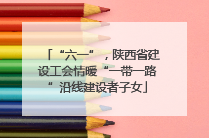 “六一”，陕西省建设工会情暖“一带一路”沿线建设者子女