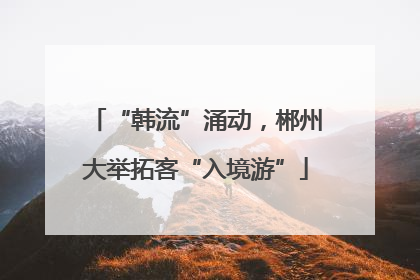 “韩流”涌动，郴州大举拓客“入境游”