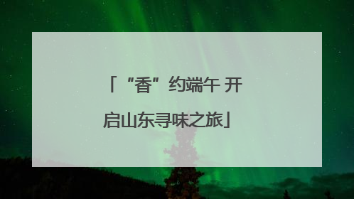 “香”约端午 开启山东寻味之旅