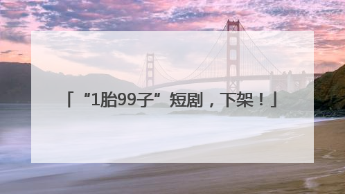 “1胎99子”短剧，下架！