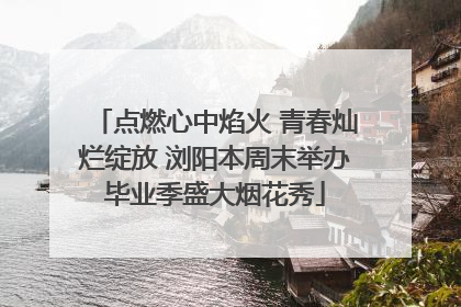 点燃心中焰火 青春灿烂绽放 浏阳本周末举办毕业季盛大烟花秀