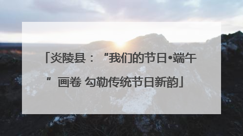 炎陵县：“我们的节日•端午”画卷 勾勒传统节日新韵