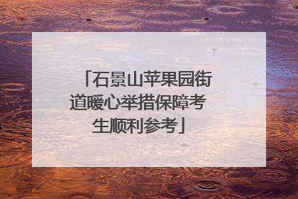 石景山苹果园街道暖心举措保障考生顺利参考