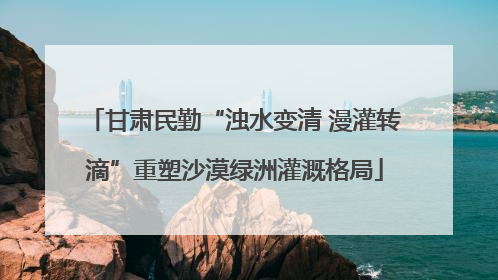 甘肃民勤“浊水变清 漫灌转滴”重塑沙漠绿洲灌溉格局