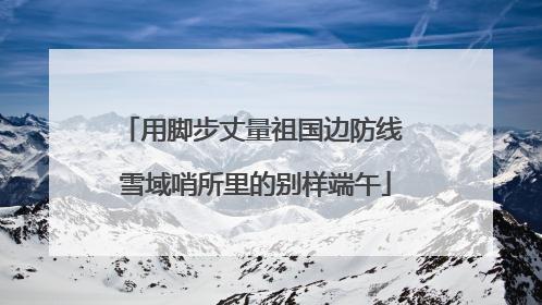 用脚步丈量祖国边防线 雪域哨所里的别样端午