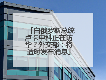 白俄罗斯总统卢卡申科正在访华？外交部：将适时发布消息