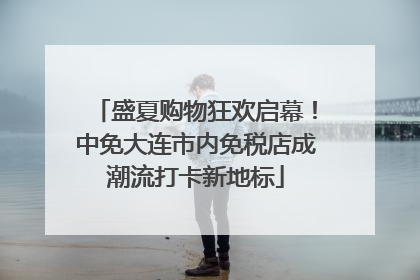 盛夏购物狂欢启幕！中免大连市内免税店成潮流打卡新地标