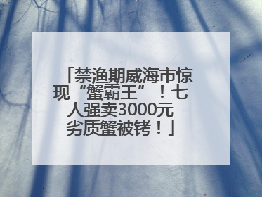 禁渔期威海市惊现“蟹霸王”！七人强卖3000元劣质蟹被铐！