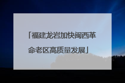 福建龙岩加快闽西革命老区高质量发展