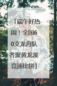 端午好热闹！全国60支龙舟队齐聚黄龙溪竞速比拼