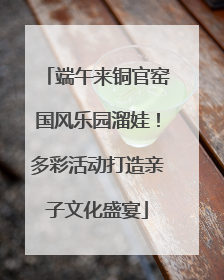 端午来铜官窑国风乐园溜娃！多彩活动打造亲子文化盛宴
