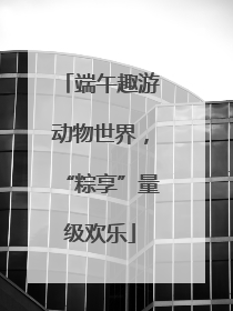 端午趣游动物世界，“粽享”量级欢乐