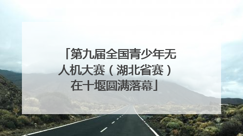第九届全国青少年无人机大赛（湖北省赛）在十堰圆满落幕