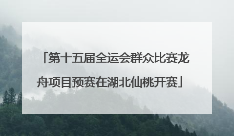 第十五届全运会群众比赛龙舟项目预赛在湖北仙桃开赛