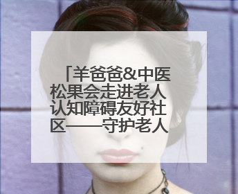 羊爸爸&中医松果会走进老人认知障碍友好社区——守护老人健康