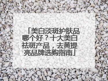 美白淡斑护肤品哪个好？十大美白祛斑产品，去黄提亮品牌选购指南