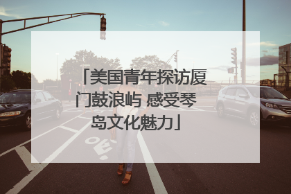 美国青年探访厦门鼓浪屿 感受琴岛文化魅力
