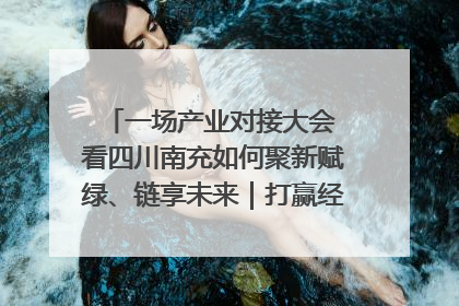 一场产业对接大会 看四川南充如何聚新赋绿、链享未来｜打赢经济发展翻身仗