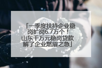 一季度扶持企业稳岗扩岗6.7万个！山东千万元稳岗贷款解了企业燃眉之急