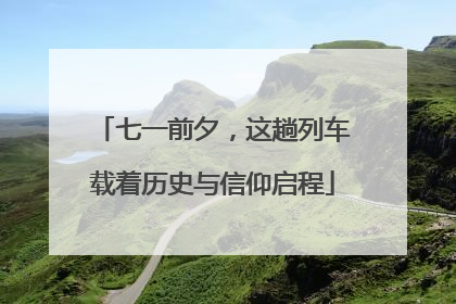 七一前夕，这趟列车载着历史与信仰启程