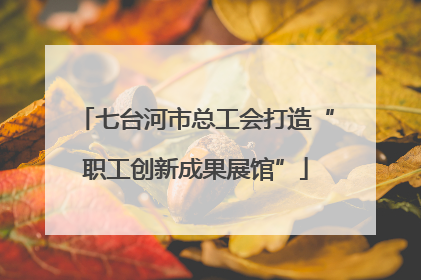 七台河市总工会打造“职工创新成果展馆”