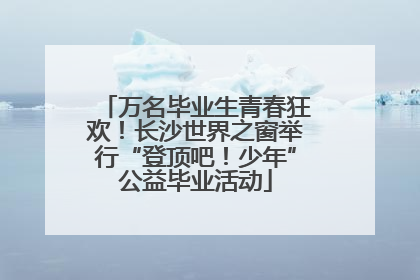 万名毕业生青春狂欢！长沙世界之窗举行“登顶吧！少年”公益毕业活动