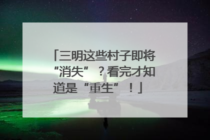 三明这些村子即将“消失”？看完才知道是“重生”！