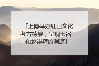 上博举办红山文化考古特展，呈现玉器和龙崇拜的渊源