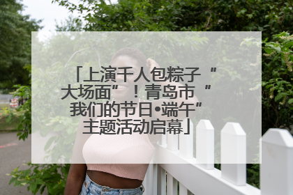 上演千人包粽子“大场面”！青岛市“我们的节日•端午”主题活动启幕