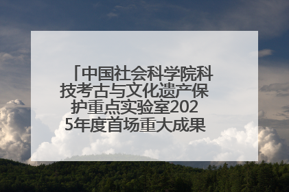 中国社会科学院科技考古与文化遗产保护重点实验室2025年度首场重大成果发布会在京举行