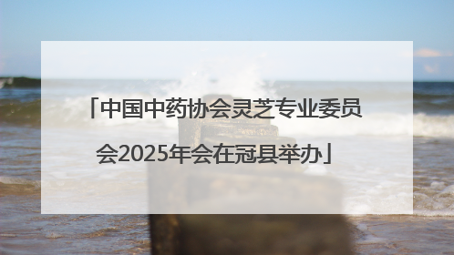 中国中药协会灵芝专业委员会2025年会在冠县举办