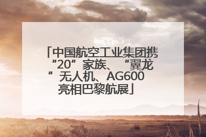 中国航空工业集团携“20”家族、“翼龙”无人机、AG600亮相巴黎航展