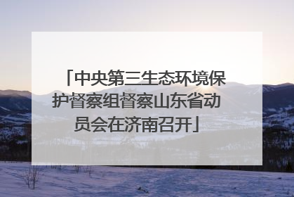 中央第三生态环境保护督察组督察山东省动员会在济南召开