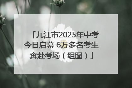 九江市2025年中考今日启幕 6万多名考生奔赴考场（组图）
