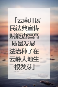 云南开展民法典宣传赋能边疆高质量发展 法治种子在云岭大地生根发芽