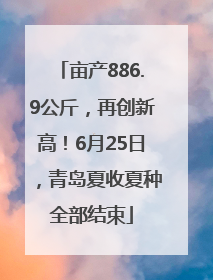 亩产886.9公斤，再创新高！6月25日，青岛夏收夏种全部结束
