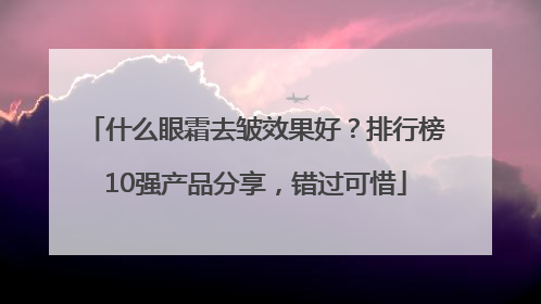 什么眼霜去皱效果好？排行榜10强产品分享，错过可惜