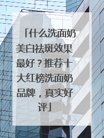 什么洗面奶美白祛斑效果最好？推荐十大红榜洗面奶品牌，真实好评