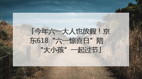 今年六一大人也放假！京东618“六一惊喜日”陪“大小孩”一起过节