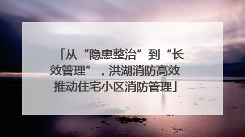 从“隐患整治”到“长效管理”，洪湖消防高效推动住宅小区消防管理