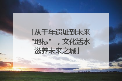 从千年遗址到未来“地标”，文化活水滋养未来之城